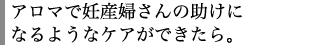 アロマで妊産婦さんの助けになるようなケアができたら。