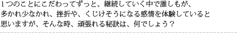 1つのことにこだわってずっと、継続していく中で誰しもが、多かれ少なかれ、挫折や、くじけそうになる感情を体験していると思いますが、そんな時、頑張れる秘訣は、何でしょう?