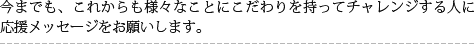今までも、これからも様々なことにこだわりを持ってチャレンジする人に応援メッセージをお願いします。